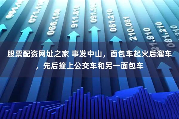 股票配资网址之家 事发中山，面包车起火后溜车，先后撞上公交车和另一面包车