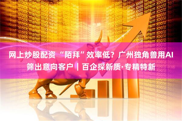 网上炒股配资 “陌拜”效率低？广州独角兽用AI筛出意向客户｜百企探新质·专精特新