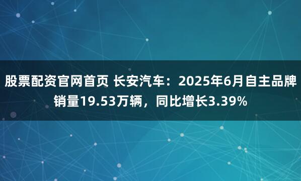 股票配资官网首页 长安汽车：2025年6月自主品牌销量19.53万辆，同比增长3.39%