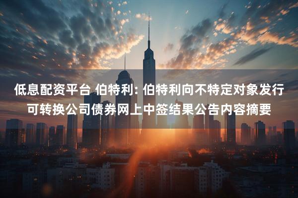 低息配资平台 伯特利: 伯特利向不特定对象发行可转换公司债券网上中签结果公告内容摘要
