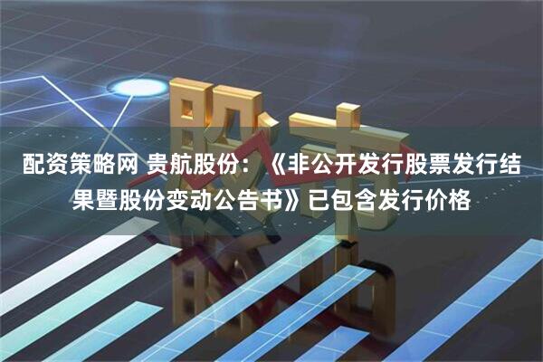 配资策略网 贵航股份：《非公开发行股票发行结果暨股份变动公告书》已包含发行价格