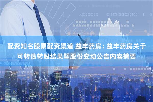 配资知名股票配资渠道 益丰药房: 益丰药房关于可转债转股结果暨股份变动公告内容摘要
