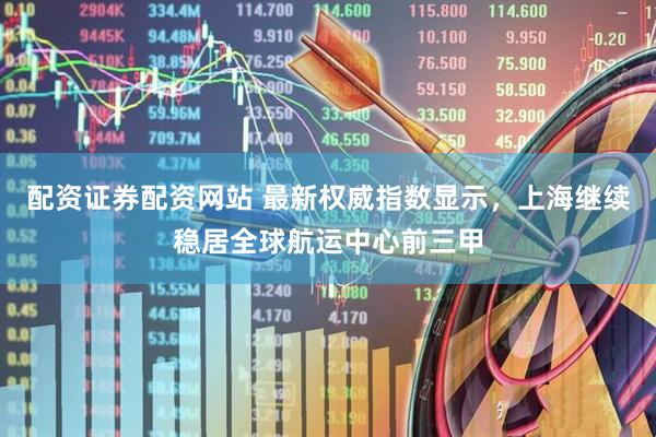 配资证券配资网站 最新权威指数显示，上海继续稳居全球航运中心前三甲