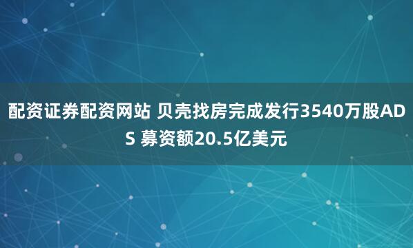 配资证券配资网站 贝壳找房完成发行3540万股ADS 募资额20.5亿美元