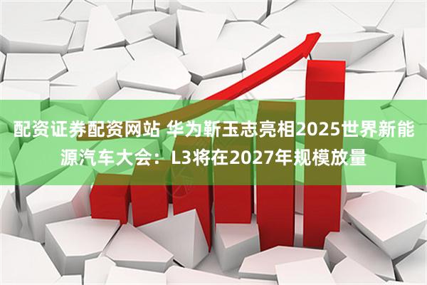 配资证券配资网站 华为靳玉志亮相2025世界新能源汽车大会：L3将在2027年规模放量