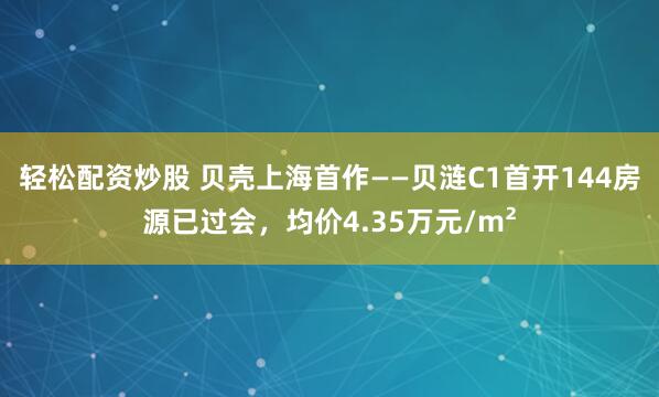 轻松配资炒股 贝壳上海首作——贝涟C1首开144房源已过会，均价4.35万元/m²