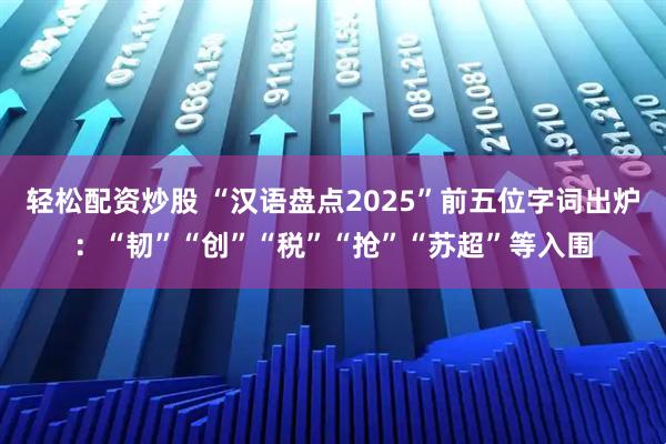轻松配资炒股 “汉语盘点2025”前五位字词出炉：“韧”“创”“税”“抢”“苏超”等入围