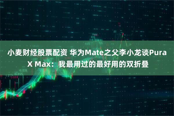 小麦财经股票配资 华为Mate之父李小龙谈Pura X Max：我最用过的最好用的双折叠