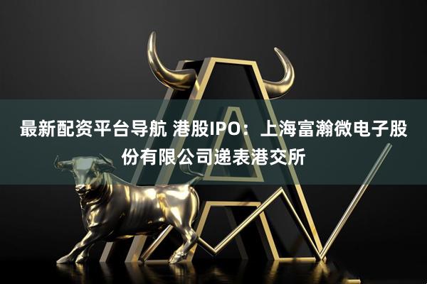 最新配资平台导航 港股IPO：上海富瀚微电子股份有限公司递表港交所