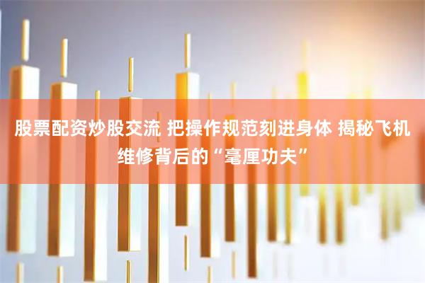 股票配资炒股交流 把操作规范刻进身体 揭秘飞机维修背后的“毫厘功夫”