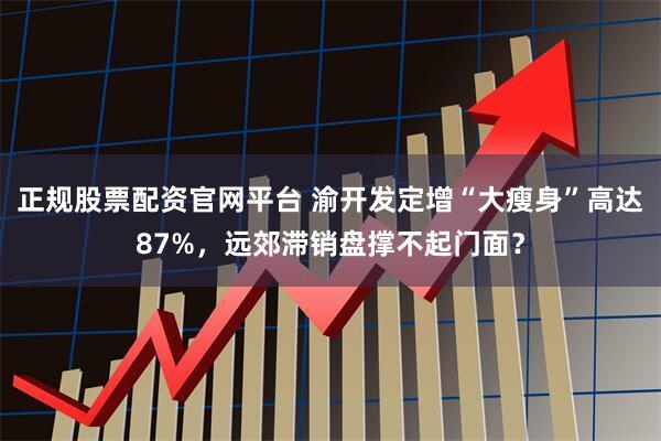 正规股票配资官网平台 渝开发定增“大瘦身”高达87%，远郊滞销盘撑不起门面？