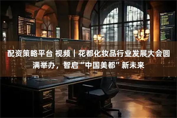 配资策略平台 视频｜花都化妆品行业发展大会圆满举办，智启“中国美都”新未来