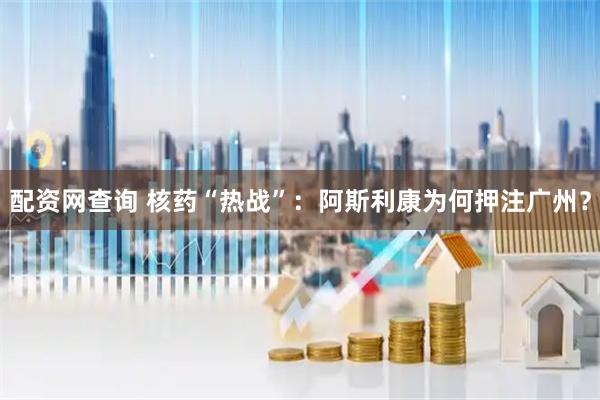 配资网查询 核药“热战”：阿斯利康为何押注广州？