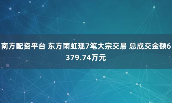 南方配资平台 东方雨虹现7笔大宗交易 总成交金额6379.74万元